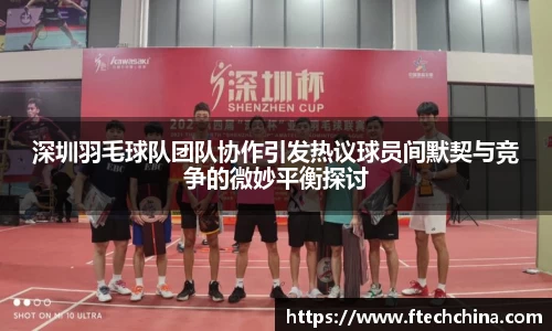 深圳羽毛球队团队协作引发热议球员间默契与竞争的微妙平衡探讨